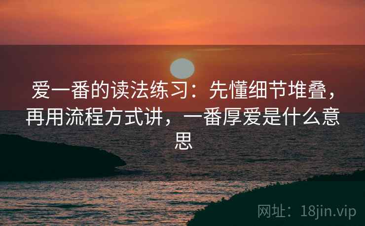爱一番的读法练习：先懂细节堆叠，再用流程方式讲，一番厚爱是什么意思