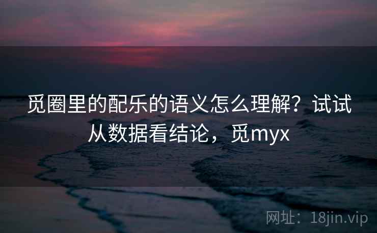 觅圈里的配乐的语义怎么理解？试试从数据看结论，觅myx
