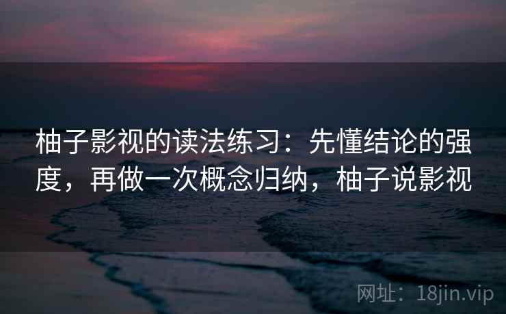 柚子影视的读法练习：先懂结论的强度，再做一次概念归纳，柚子说影视