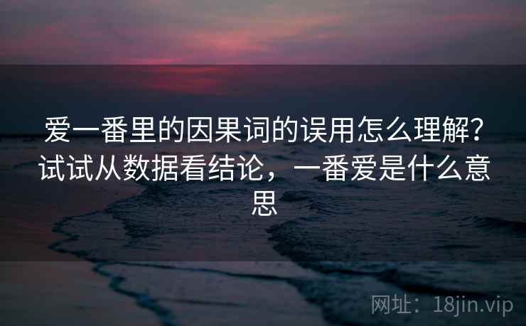 爱一番里的因果词的误用怎么理解？试试从数据看结论，一番爱是什么意思
