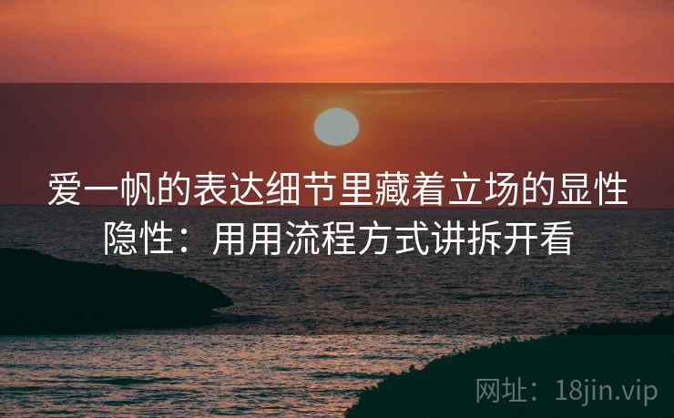 爱一帆的表达细节里藏着立场的显性隐性：用用流程方式讲拆开看