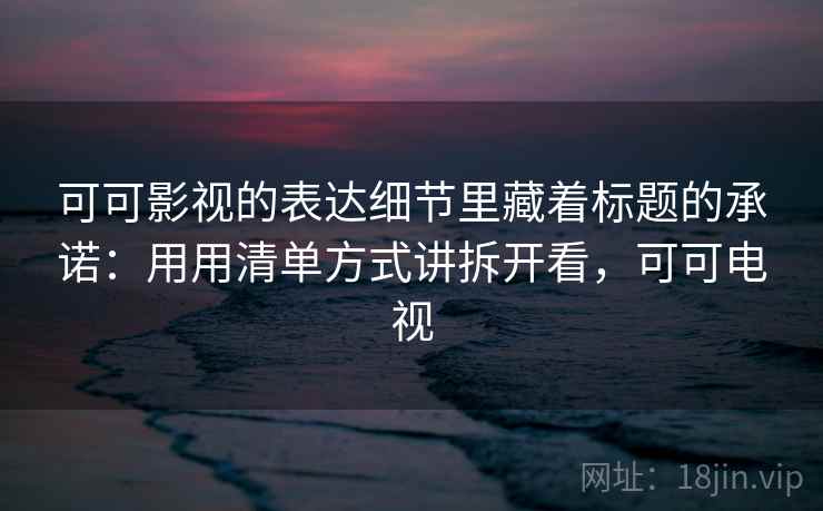 可可影视的表达细节里藏着标题的承诺:用用清单方式讲拆开看,可可电视 可可影视的表达细节里藏着标题的承诺:用用清单方式讲拆开看,可可电视
