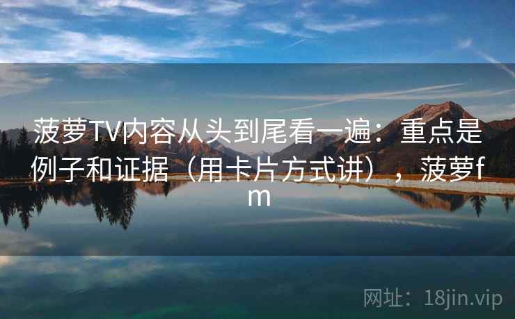 菠萝TV内容从头到尾看一遍：重点是例子和证据（用卡片方式讲），菠萝fm