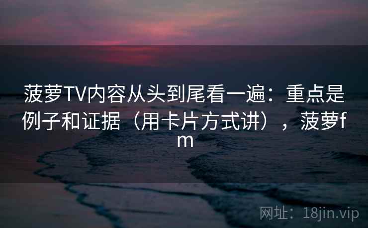 菠萝TV内容从头到尾看一遍：重点是例子和证据（用卡片方式讲），菠萝fm