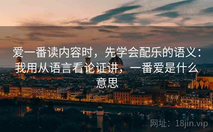 爱一番读内容时，先学会配乐的语义：我用从语言看论证讲，一番爱是什么意思