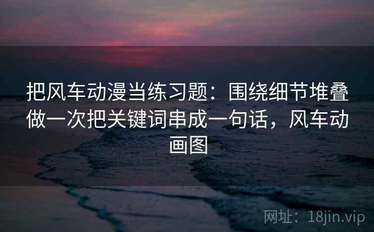 把风车动漫当练习题:围绕细节堆叠做一次把关键词串成一句话,风车动画图 把风车动漫当练习题:围绕细节堆叠做一次把关键词串成一句话,风车动画图